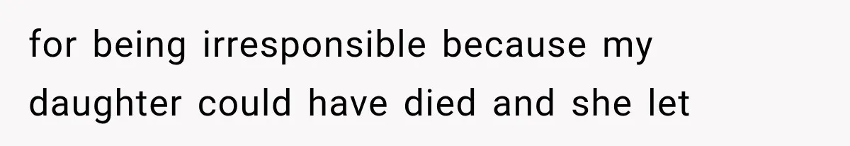 for being irresponsible because my daughter could have died and she let