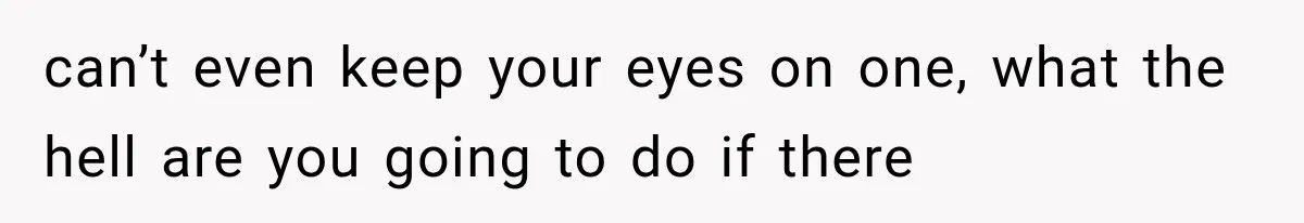can’t even keep your eyes on one, what the hell are you going to do if there
