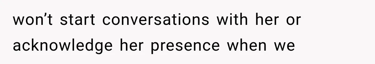 won’t start conversations with her or acknowledge her presence when we