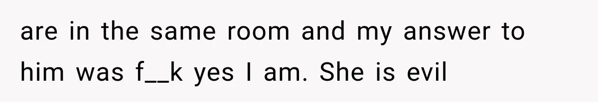 are in the same room and my answer to him was f__k yes I am. She is evil