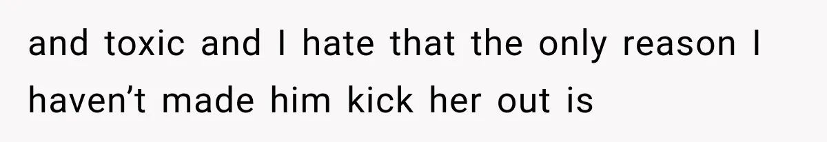 and toxic and I hate that the only reason I haven’t made him kick her out is