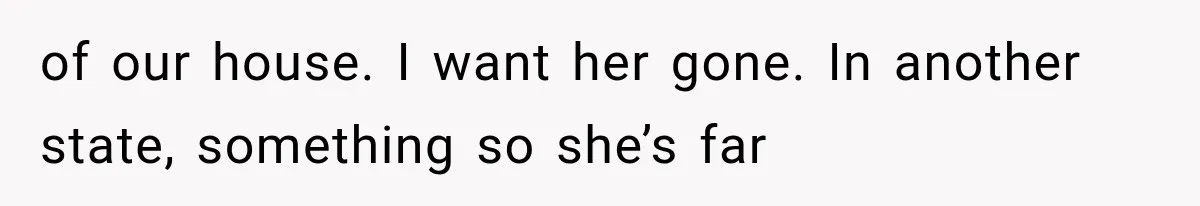 of our house. I want her gone. In another state, something so she’s far