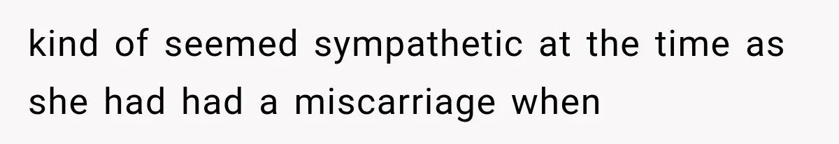 kind of seemed sympathetic at the time as she had had a miscarriage when
