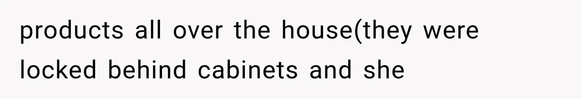 products all over the house(they were locked behind cabinets and she