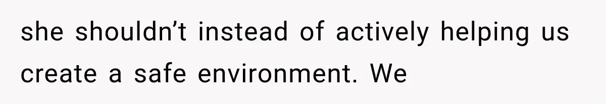 she shouldn’t instead of actively helping us create a safe environment. We