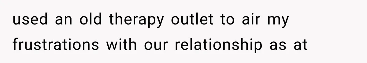 used an old therapy outlet to air my frustrations with our relationship as at