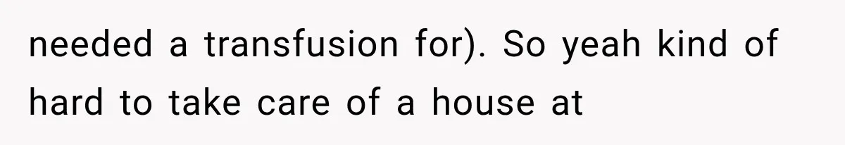 needed a transfusion for). So yeah kind of hard to take care of a house at