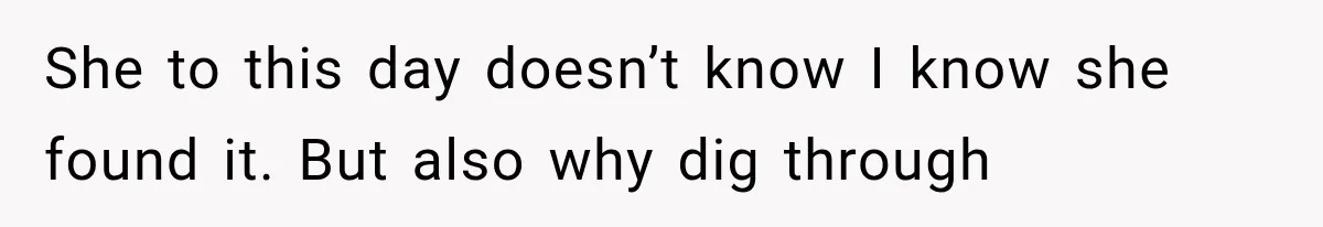 She to this day doesn’t know I know she found it. But also why dig through