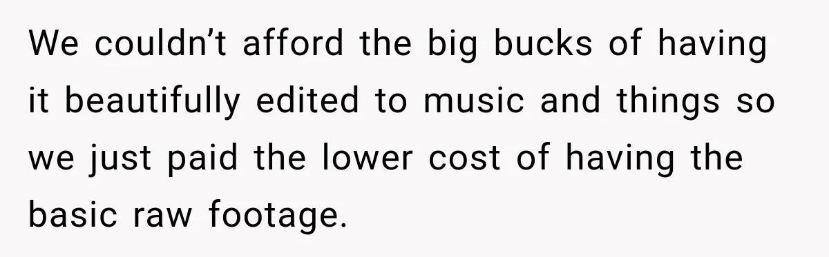 We couldn’t afford the big bucks of having it beautifully edited to music and things so we just paid the lower cost of having the basic raw footage.