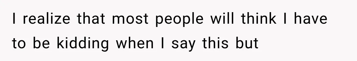 I realize that most people will think I have to be kidding when I say this but