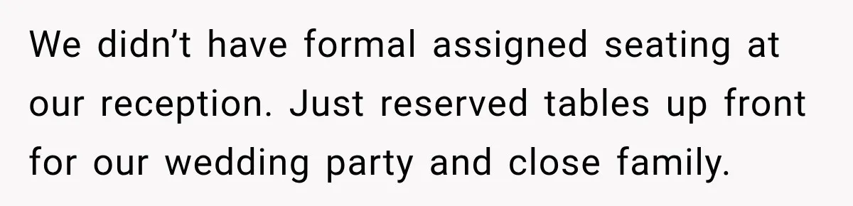 We didn’t have formal assigned seating at our reception. Just reserved tables up front for our wedding party and close family.