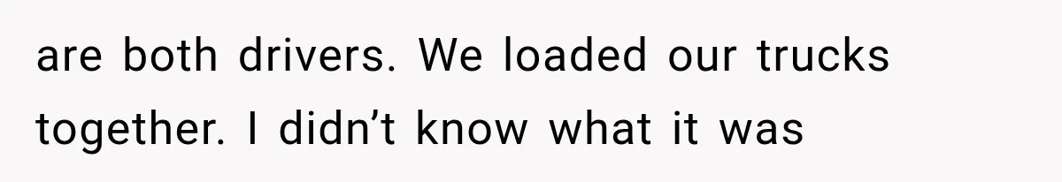 are both drivers. We loaded our trucks together. I didn’t know what it was