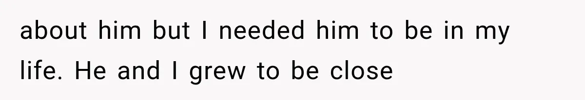 about him but I needed him to be in my life. He and I grew to be close