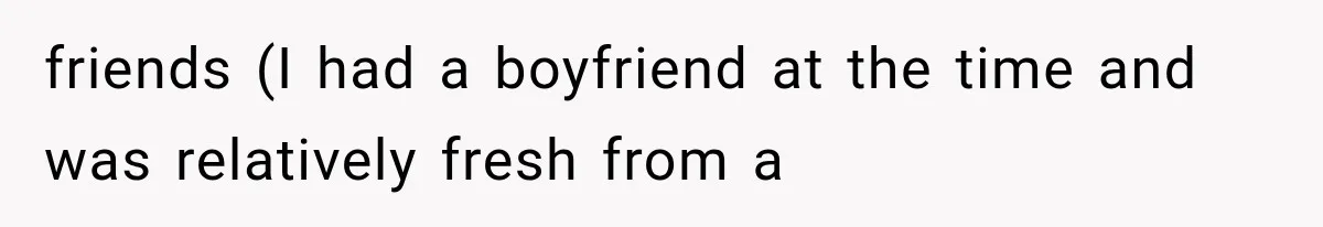 friends (I had a boyfriend at the time and was relatively fresh from a