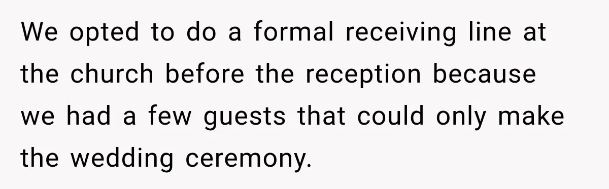 We opted to do a formal receiving line at the church before the reception because we had a few guests that could only make the wedding ceremony.