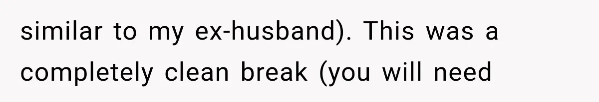 similar to my ex-husband). This was a completely clean break (you will need