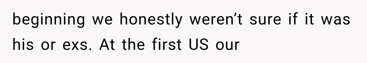 beginning we honestly weren’t sure if it was his or exs. At the first US our