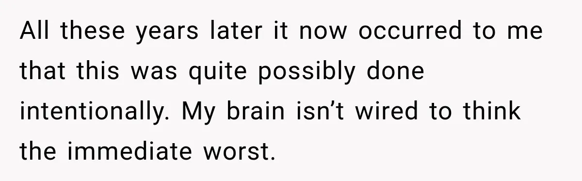All these years later it now occurred to me that this was quite possibly done intentionally. My brain isn’t wired to think the immediate worst.