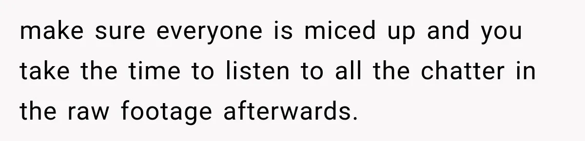 make sure everyone is miced up and you take the time to listen to all the chatter in the raw footage afterwards.