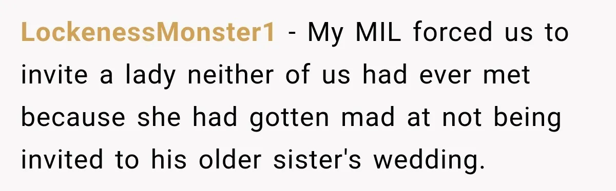 LockenessMonster1 − My MIL forced us to invite a lady neither of us had ever met because she had gotten mad at not being invited to his older sister's wedding.