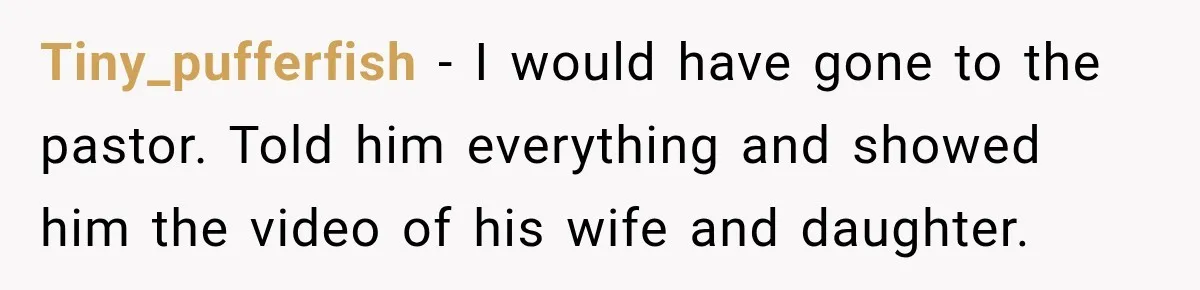 Tiny_pufferfish − I would have gone to the pastor. Told him everything and showed him the video of his wife and daughter.