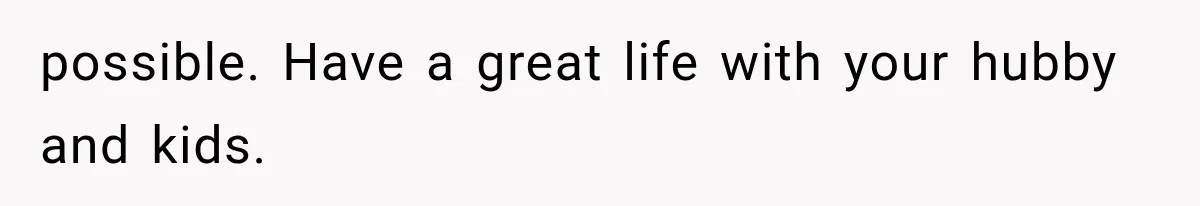 possible. Have a great life with your hubby and kids.