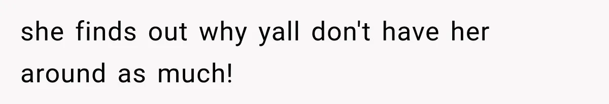 she finds out why yall don't have her around as much!