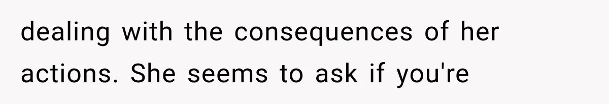 dealing with the consequences of her actions. She seems to ask if you're