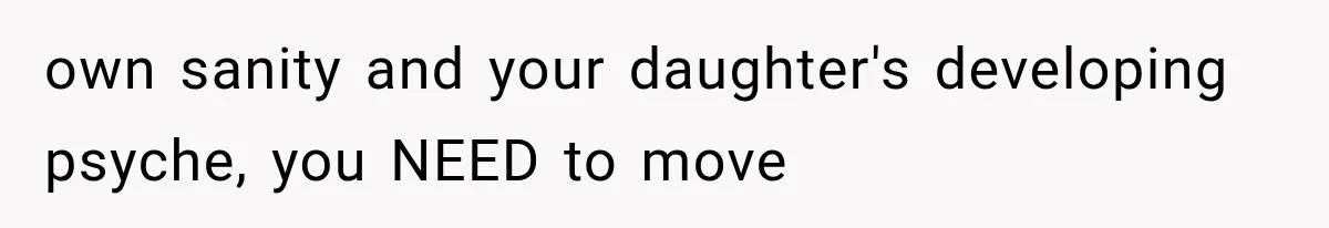 own sanity and your daughter's developing psyche, you NEED to move