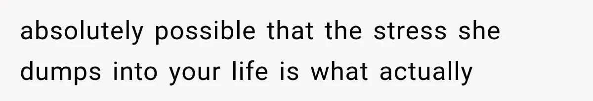 absolutely possible that the stress she dumps into your life is what actually