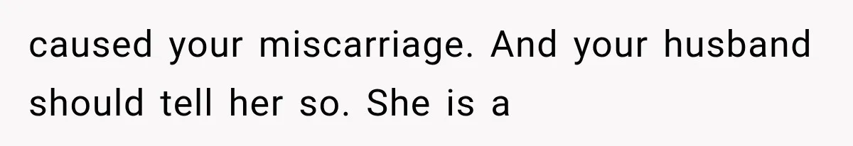 caused your miscarriage. And your husband should tell her so. She is a