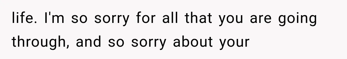 life. I'm so sorry for all that you are going through, and so sorry about your