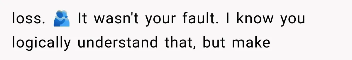 loss. 🫂 It wasn't your fault. I know you logically understand that, but make