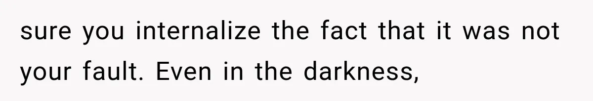 sure you internalize the fact that it was not your fault. Even in the darkness,