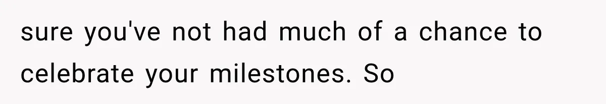 sure you've not had much of a chance to celebrate your milestones. So