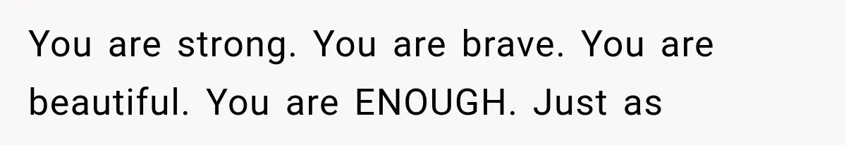 You are strong. You are brave. You are beautiful. You are ENOUGH. Just as