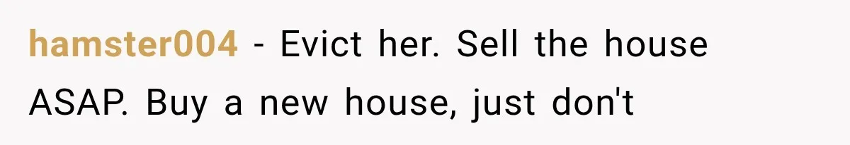hamster004 − Evict her. Sell the house ASAP. Buy a new house, just don't