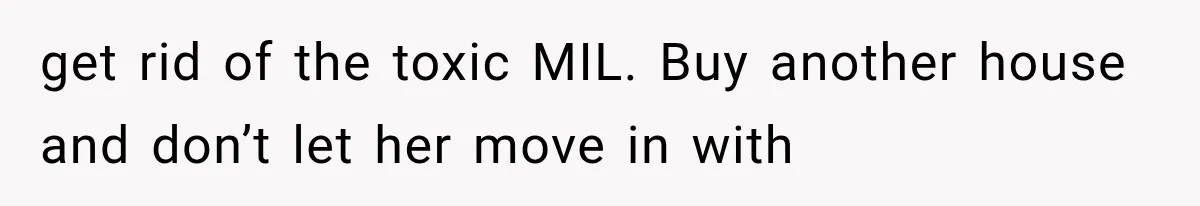 get rid of the toxic MIL. Buy another house and don’t let her move in with