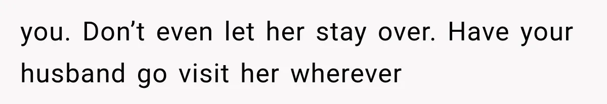 you. Don’t even let her stay over. Have your husband go visit her wherever