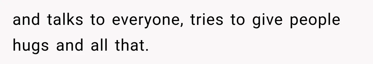 and talks to everyone, tries to give people hugs and all that.