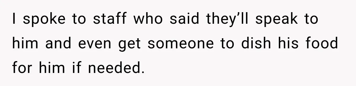 I spoke to staff who said they’ll speak to him and even get someone to dish his food for him if needed.