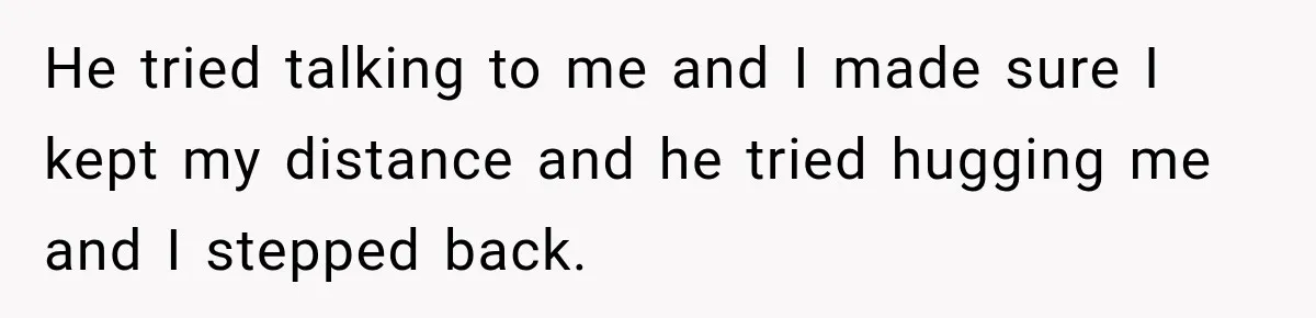 He tried talking to me and I made sure I kept my distance and he tried hugging me and I stepped back.