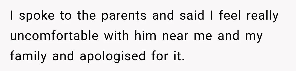 I spoke to the parents and said I feel really uncomfortable with him near me and my family and apologised for it.