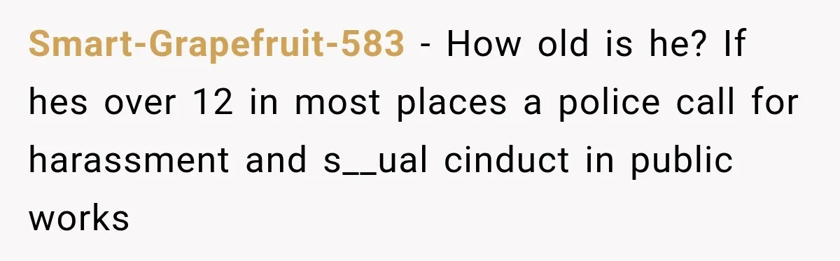 Smart-Grapefruit-583 − How old is he? If hes over 12 in most places a police call for harassment and s__ual cinduct in public works