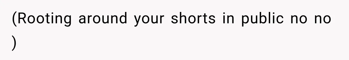 (Rooting around your shorts in public no no )