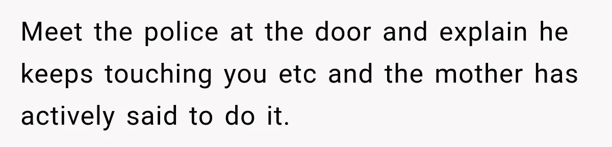 Meet the police at the door and explain he keeps touching you etc and the mother has actively said to do it.