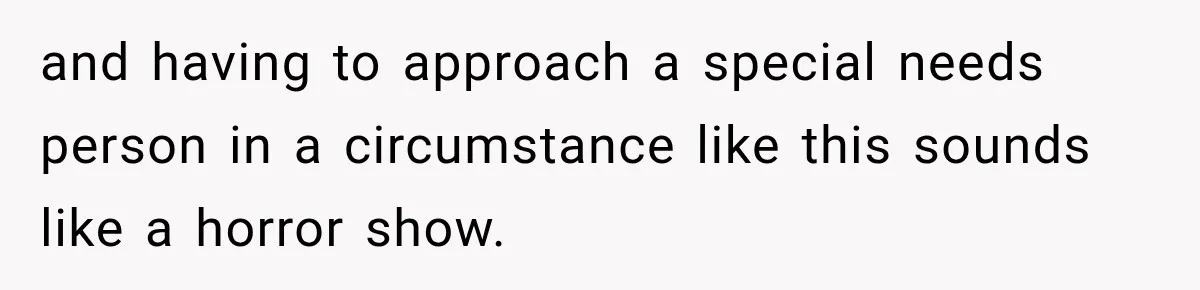 and having to approach a special needs person in a circumstance like this sounds like a horror show.