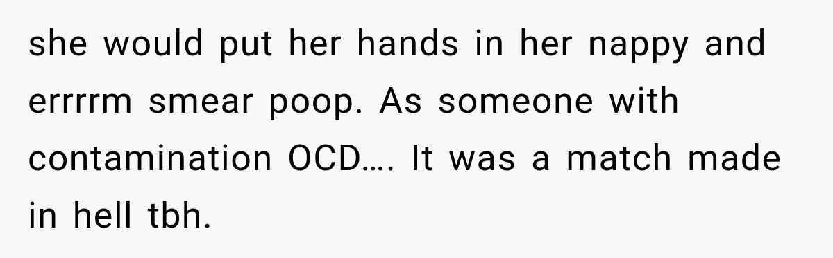 she would put her hands in her nappy and errrrm smear poop. As someone with contamination OCD…. It was a match made in hell tbh.