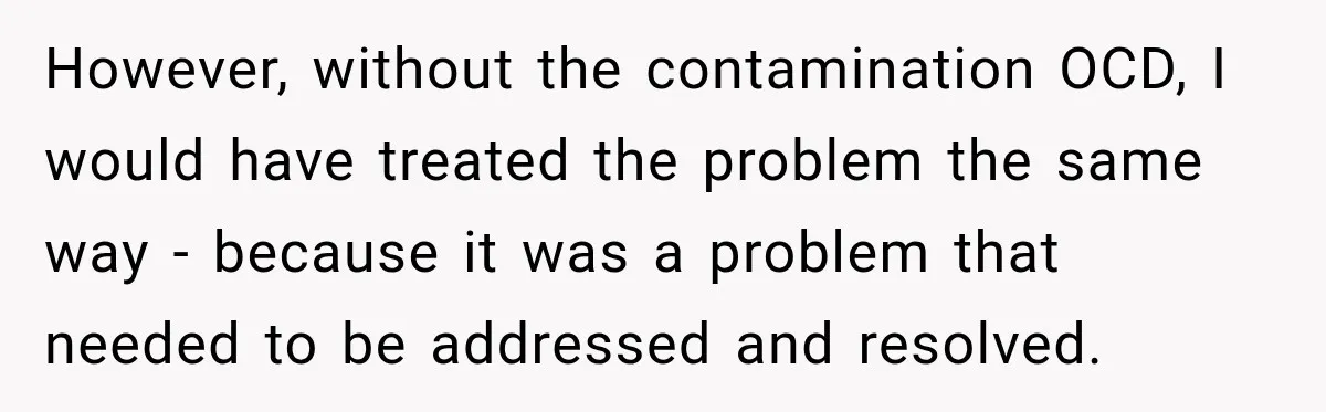 However, without the contamination OCD, I would have treated the problem the same way - because it was a problem that needed to be addressed and resolved.
