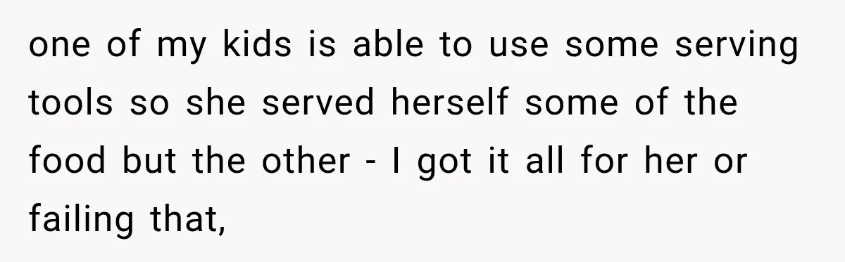 one of my kids is able to use some serving tools so she served herself some of the food but the other - I got it all for her or...